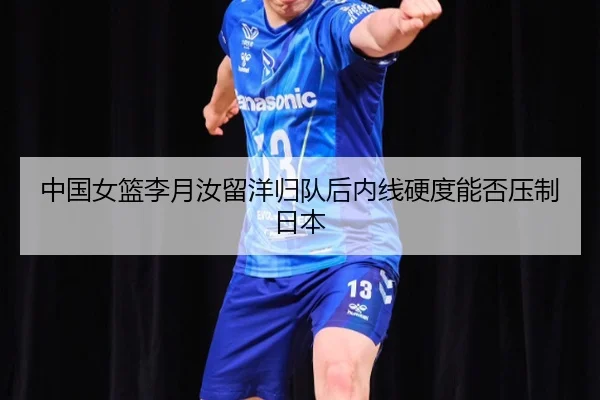 中国女篮李月汝留洋归队后内线硬度能否压制日本